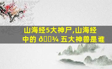 山海经5大神尸,山海经中的 🌾 五大神兽是谁